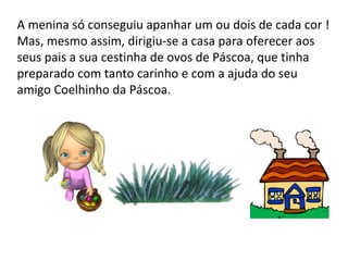 A menina só conseguiu apanhar um ou dois de cada cor ! Mas, mesmo assim, dirigiu-se a casa para oferecer aos seus pais a sua cestinha de ovos de Páscoa, que tinha preparado com tanto carinho e com a ajuda do seu amigo Coelhinho da Páscoa. 