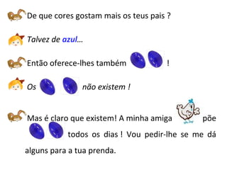   De que cores gostam mais os teus pais ?   Talvez de  azul …   Então oferece-lhes também  !   Os  não existem  !    Mas é claro que existem! A minha amiga   põe  ovos azuis  todos os dias ! Vou pedir-lhe se me dá alguns para a tua prenda. 
