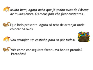 Muito bem, agora acho que já tenho ovos de Páscoa de muitas cores. Os meus pais vão ficar contentes… Que belo presente. Agora só tens de arranjar onde colocar os ovos. Vou arranjar um cestinho para os pôr todos!   Vês como conseguiste fazer uma bonita prenda?  Parabéns! 
