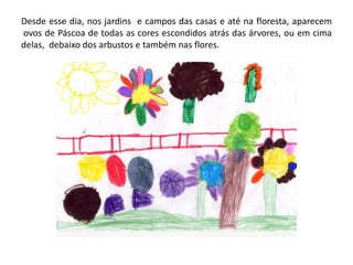 Desde esse dia, nos jardins e campos das casas e até na floresta, aparecem
ovos de Páscoa de todas as cores escondidos atrás das árvores, ou em cima
delas, debaixo dos arbustos e também nas flores.
 