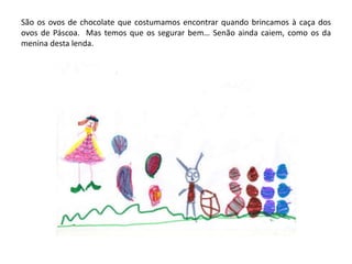 São os ovos de chocolate que costumamos encontrar quando brincamos à caça dos
ovos de Páscoa. Mas temos que os segurar bem… Senão ainda caiem, como os da
menina desta lenda.
 