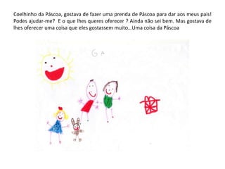 Coelhinho da Páscoa, gostava de fazer uma prenda de Páscoa para dar aos meus pais!
Podes ajudar-me? E o que lhes queres oferecer ? Ainda não sei bem. Mas gostava de
lhes oferecer uma coisa que eles gostassem muito…Uma coisa da Páscoa
 