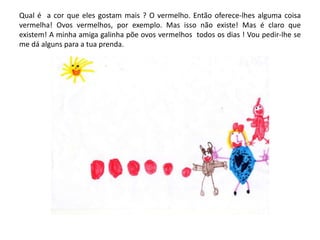 Qual é a cor que eles gostam mais ? O vermelho. Então oferece-lhes alguma coisa
vermelha! Ovos vermelhos, por exemplo. Mas isso não existe! Mas é claro que
existem! A minha amiga galinha põe ovos vermelhos todos os dias ! Vou pedir-lhe se
me dá alguns para a tua prenda.
 