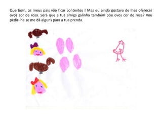 Que bom, os meus pais vão ficar contentes ! Mas eu ainda gostava de lhes oferecer
ovos cor de rosa. Será que a tua amiga galinha também põe ovos cor de rosa? Vou
pedir-lhe se me dá alguns para a tua prenda.
 