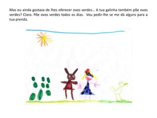 Mas eu ainda gostava de lhes oferecer ovos verdes… A tua galinha também põe ovos
verdes? Claro. Põe ovos verdes todos os dias. Vou pedir-lhe se me dá alguns para a
tua prenda.
 