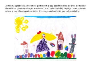 A menina agradeceu ao coelho e partiu com o seu cestinho cheio de ovos de Páscoa
de todas as cores em direção a sua casa. Mas, pelo caminho, tropeçou num ramo de
árvore e caiu. Os ovos caíram todos do cesto, espalhando-se por todos os lados.
 