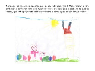 A menina só conseguiu apanhar um ou dois de cada cor ! Mas, mesmo assim,
continuou a caminhar para casa. Queria oferecer aos seus pais a cestinha de ovos de
Páscoa, que tinha preparado com tanto carinho e com a ajuda do seu amigo coelho.
 
