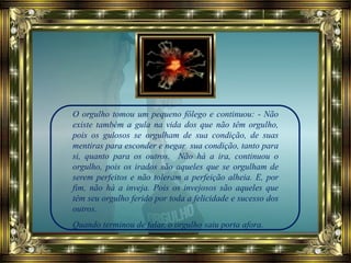 O orgulho tomou um pequeno fôlego e continuou: - Não
existe também a gula na vida dos que não têm orgulho,
pois os gulosos se orgulham de sua condição, de suas
mentiras para esconder e negar sua condição, tanto para
si, quanto para os outros. Não há a ira, continuou o
orgulho, pois os irados são aqueles que se orgulham de
serem perfeitos e não toleram a perfeição alheia. E, por
fim, não há a inveja. Pois os invejosos são aqueles que
têm seu orgulho ferido por toda a felicidade e sucesso dos
outros.
Quando terminou de falar, o orgulho saiu porta afora.
 