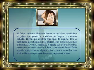 O fariseu colocava diante do Senhor os sacrifícios que fazia e
os jejuns que praticava, o dízimo que pagava e a oração
soberba. Dizem que existem dois tipos de orgulho. Um, o
sentimento de satisfação de si próprio, que é positivo, se não
demasiado. O outro, negativo, é aquele que coloca barreiras
entre nós e as outras pessoas. É bom o sentimento de satisfação
quando empreendemos alguma coisa e vamos até o fim com
vitória. Sabemos que nos esforçamos e que valeu a pena.
 