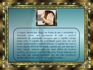 A alegria interna que chega em forma de paz e serenidade, a
felicidade calma, nos recompensa de todo o possível
sofrimento da caminhada. Acontece que o orgulho estraga
muita coisa. O orgulho faz você perder quem ama, faz você
perder oportunidades e também pessoas. O orgulho faz você se
tornar alguém difícil de ser amado, alguém que, por mais que o
outro insista, torna-se cada vez mais difícil de resolver
conflitos, de dialogar e de fazer dar certo. Porque nada pior do
que lidar com alguém orgulhoso, que não sabe reconhecer
quando está errado, que não sabe pedir desculpas, ...
 