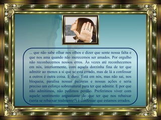 ... que não sabe olhar nos olhos e dizer que sente nossa falta e
que nos ama quando não merecemos ser amados. Por orgulho
não reconhecemos nossos erros. Às vezes até reconhecemos
em nós, interiormente, com aquela dorzinha fina de ter que
admitir ao menos a si que se está errado, mas de lá a confessar
a outros é outra coisa. É duro. Está em nós, mas não sai, nos
bloqueia, paralisa nossas palavras e nossas ações e seria
preciso um esforço sobrenatural para ter que admitir. E por que
não admitimos, não pedimos perdão. Preferimos viver com
aquele sentimento angustiante do que ter que nos rebaixar
(seria se rebaixar realmente?) a confessar que estamos errados.
 