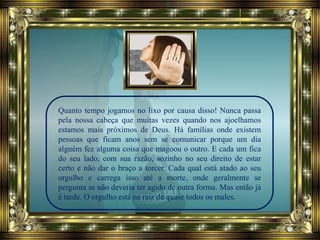 Quanto tempo jogamos no lixo por causa disso! Nunca passa
pela nossa cabeça que muitas vezes quando nos ajoelhamos
estamos mais próximos de Deus. Há famílias onde existem
pessoas que ficam anos sem se comunicar porque um dia
alguém fez alguma coisa que magoou o outro. E cada um fica
do seu lado, com sua razão, sozinho no seu direito de estar
certo e não dar o braço a torcer. Cada qual está atado ao seu
orgulho e carrega isso até a morte, onde geralmente se
pergunta se não deveria ter agido de outra forma. Mas então já
é tarde. O orgulho está na raiz de quase todos os males.
 