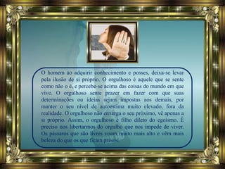 O homem ao adquirir conhecimento e posses, deixa-se levar
pela ilusão de si próprio. O orgulhoso é aquele que se sente
como não o é, e percebe-se acima das coisas do mundo em que
vive. O orgulhoso sente prazer em fazer com que suas
determinações ou ideias sejam impostas aos demais, por
manter o seu nível de autoestima muito elevado, fora da
realidade. O orgulhoso não enxerga o seu próximo, vê apenas a
si próprio. Assim, o orgulhoso é filho dileto do egoísmo. É
preciso nos libertarmos do orgulho que nos impede de viver.
Os pássaros que são livres voam muito mais alto e vêm mais
beleza do que os que ficam presos.
 