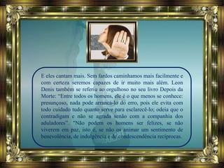 E eles cantam mais. Sem fardos caminhamos mais facilmente e
com certeza seremos capazes de ir muito mais além. Leon
Denis também se referiu ao orgulhoso no seu livro Depois da
Morte: “Entre todos os homens, ele é o que menos se conhece:
presunçoso, nada pode arrancá-lo do erro, pois ele evita com
todo cuidado tudo quanto serve para esclarecê-lo; odeia que o
contradigam e não se agrada senão com a companhia dos
aduladores”. "Não podem os homens ser felizes, se não
viverem em paz, isto é, se não os animar um sentimento de
benevolência, de indulgência e de condescendência recíprocas.
 
