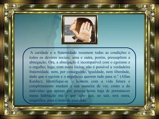 A caridade e a fraternidade resumem todas as condições e
todos os deveres sociais; uma e outra, porém, pressupõem a
abnegação. Ora, a abnegação é incompatível com o egoísmo e
o orgulho; logo, com esses vícios, não é possível a verdadeira
fraternidade, nem, por conseguinte, igualdade, nem liberdade,
dado que o egoísta e o orgulhoso querem tudo para si." (Allan
Kardec). Identifique-se o homem com a vida futura e
completamente mudará a sua maneira de ver, como a do
indivíduo que apenas por poucas horas haja de permanecer
numa habitação má e que sabe que, ao sair, terá outra,
magnífica, para o resto de seus dias.
 