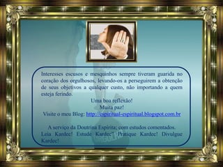 Interesses escusos e mesquinhos sempre tiveram guarida no
coração dos orgulhosos, levando-os a perseguirem a obtenção
de seus objetivos a qualquer custo, não importando a quem
esteja ferindo.
Uma boa reflexão!
Muita paz!
Visite o meu Blog: http://espiritual-espiritual.blogspot.com.br
A serviço da Doutrina Espírita; com estudos comentados.
Leia Kardec! Estude Kardec” Pratique Kardec! Divulgue
Kardec!
 