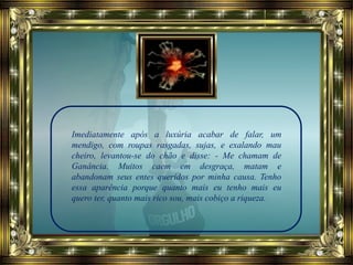 Imediatamente após a luxúria acabar de falar, um
mendigo, com roupas rasgadas, sujas, e exalando mau
cheiro, levantou-se do chão e disse: - Me chamam de
Ganância. Muitos caem em desgraça, matam e
abandonam seus entes queridos por minha causa. Tenho
essa aparência porque quanto mais eu tenho mais eu
quero ter, quanto mais rico sou, mais cobiço a riqueza.
 