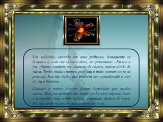 Um velhinho, sentado em uma poltrona, lentamente se
levantou e, com voz calma e doce, se apresentou: - Eu sou a
ira. Alguns, também me chamam de cólera, outros ainda de
raiva. Tenho muitos nomes, pois sou o mais comum entre as
pessoas. Sou tão velho que poderia ser considerado o avô
da raça humana.
Cidades e reinos inteiros foram destruídos por minha
causa. Mas, na maioria das vezes, tenho esse aspecto lento
e tranquilo, mas estou agindo, guardado dentro de você,
lhe causando úlceras e outras doenças mais.
 