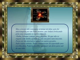 Mas a inveja não conseguiu terminar de falar, pois foi
interrompida por um lindo menino, que andara brincando
pela casa enquanto os outros falavam.
-Venha, brinque comigo, sou o orgulho. Só que não se
engane com minha aparência, não sou puro nem inocente.
Posso ser tão destrutivo quanto os outros pecados.
Sofia estava atônita. Todos continuavam ali,esperando uma
escolha dela. Poderia escolher qualquer um deles para sair
de sua vida.
 