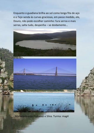 Enquanto o guadiana brilha ao sol como longa fita de aço
e o Tejo senda às curvas graciosas, em passo medido, ele,
Douro, não pode escolher caminho: fura serras e mais
serras, salta tudo, despenha – se doidamente…




- Mariana Araújo Frutuoso e Silva. Turma: mag4
 