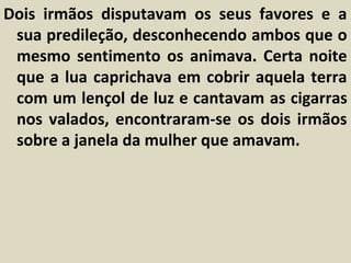 Dois irmãos disputavam os seus favores e a
 sua predileção, desconhecendo ambos que o
 mesmo sentimento os animava. Certa noite
 que a lua caprichava em cobrir aquela terra
 com um lençol de luz e cantavam as cigarras
 nos valados, encontraram-se os dois irmãos
 sobre a janela da mulher que amavam.
 