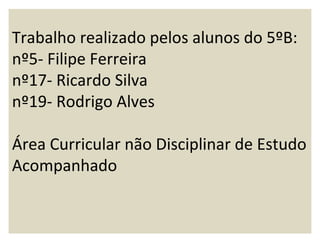 Trabalho realizado pelos alunos do 5ºB:
nº5- Filipe Ferreira
nº17- Ricardo Silva
nº19- Rodrigo Alves

Área Curricular não Disciplinar de Estudo
Acompanhado
 