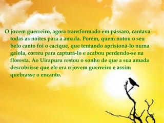 O jovem guerreiro, agora transformado em pássaro, cantava
todas as noites para a amada. Porém, quem notou o seu
belo canto foi o cacique, que tentando aprisioná-lo numa
gaiola, correu para capturá-lo e acabou perdendo-se na
floresta. Ao Uirapuru restou o sonho de que a sua amada
descobrisse que ele era o jovem guerreiro e assim
quebrasse o encanto. 
 