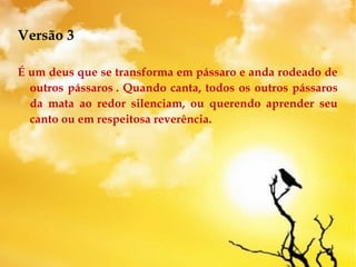 Versão 3
É um deus que se transforma em pássaro e anda rodeado de
outros pássaros . Quando canta, todos os outros pássaros
da mata ao redor silenciam, ou querendo aprender seu
canto ou em respeitosa reverência.
 