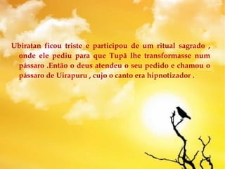 Ubiratan ficou triste e participou de um ritual sagrado ,
onde ele pediu para que Tupã lhe transformasse num
pássaro .Então o deus atendeu o seu pedido e chamou o
pássaro de Uirapuru , cujo o canto era hipnotizador .
 