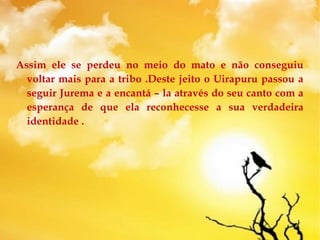 Assim ele se perdeu no meio do mato e não conseguiu
voltar mais para a tribo .Deste jeito o Uirapuru passou a
seguir Jurema e a encantá – la através do seu canto com a
esperança de que ela reconhecesse a sua verdadeira
identidade .
 