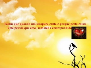 Falam que quando um uirapuru canta é porque perto existe
uma pessoa que ama , mas não é correspondida.
 