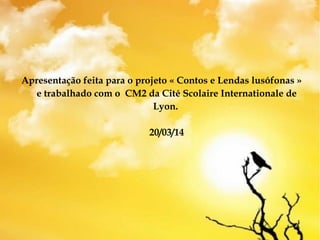 Apresentação feita para o projeto « Contos e Lendas lusófonas »
e trabalhado com o CM2 da Cité Scolaire Internationale de
Lyon.
20/03/14
 