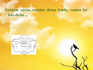 Existem várias versões dessa lenda, vamos ler
três delas ...
 