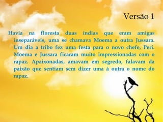 Versão 1
Havia na floresta duas índias que eram amigas
inseparáveis, uma se chamava Moema a outra Jussara.
Um dia a tribo fez uma festa para o novo chefe, Peri.
Moema e Jussara ficaram muito impressionadas com o
rapaz. Apaixonadas, amavam em segredo, falavam da
paixão que sentiam sem dizer uma à outra o nome do
rapaz.
 