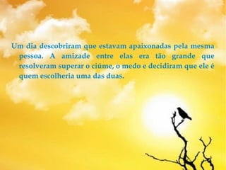 Um dia descobriram que estavam apaixonadas pela mesma
pessoa. A amizade entre elas era tão grande que
resolveram superar o ciúme, o medo e decidiram que ele é
quem escolheria uma das duas.
 