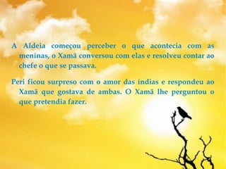 A Aldeia começou perceber o que acontecia com as
meninas, o Xamã conversou com elas e resolveu contar ao
chefe o que se passava.
Peri ficou surpreso com o amor das índias e respondeu ao
Xamã que gostava de ambas. O Xamã lhe perguntou o
que pretendia fazer.
 