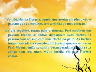 “Vou decidir na Floresta, aquela que acertar em pleno vôo o
pássaro que eu escolher, será a rainha do meu coração.”
No dia seguinte, foram para a floresta. Peri escolheu um
pássaro branco, as índias dispararam suas flechas. O
pássaro caiu no solo com uma flecha no peito. As flechas
foram marcadas, a vencedora foi Jussara que se casou com
Peri. Moema então se sentiu desamparada, não tinha sua
amiga nem seu amor. Muito infeliz, foi para floresta
chorar.
 