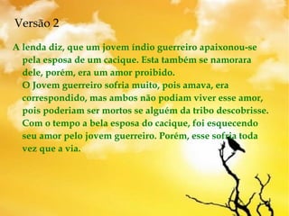 Versão 2
A lenda diz, que um jovem índio guerreiro apaixonou-se
pela esposa de um cacique. Esta também se namorara
dele, porém, era um amor proibido. 
O Jovem guerreiro sofria muito, pois amava, era
correspondido, mas ambos não podiam viver esse amor,
pois poderiam ser mortos se alguém da tribo descobrisse. 
Com o tempo a bela esposa do cacique, foi esquecendo
seu amor pelo jovem guerreiro. Porém, esse sofria toda
vez que a via. 
 