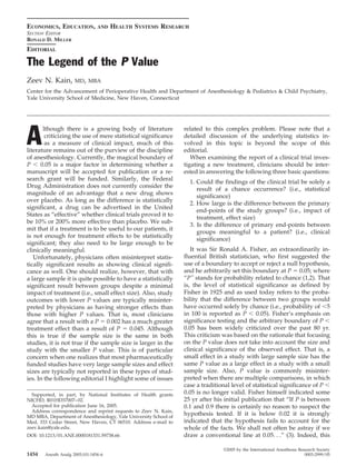 ECONOMICS, EDUCATION,           AND   HEALTH SYSTEMS RESEARCH
SECTION EDITOR
RONALD D. MILLER
EDITORIAL

The Legend of the P Value
Zeev N. Kain,        MD, MBA
Center for the Advancement of Perioperative Health and Department of Anesthesiology & Pediatrics & Child Psychiatry,
Yale University School of Medicine, New Haven, Connecticut




A
       lthough there is a growing body of literature              related to this complex problem. Please note that a
        criticizing the use of mere statistical significance      detailed discussion of the underlying statistics in-
        as a measure of clinical impact, much of this             volved in this topic is beyond the scope of this
literature remains out of the purview of the discipline           editorial.
of anesthesiology. Currently, the magical boundary of                When examining the report of a clinical trial inves-
P     0.05 is a major factor in determining whether a             tigating a new treatment, clinicians should be inter-
manuscript will be accepted for publication or a re-              ested in answering the following three basic questions:
search grant will be funded. Similarly, the Federal
                                                                    1. Could the findings of the clinical trial be solely a
Drug Administration does not currently consider the
                                                                       result of a chance occurrence? (i.e., statistical
magnitude of an advantage that a new drug shows
                                                                       significance)
over placebo. As long as the difference is statistically
                                                                    2. How large is the difference between the primary
significant, a drug can be advertised in the United
                                                                       end-points of the study groups? (i.e., impact of
States as “effective” whether clinical trials proved it to
                                                                       treatment, effect size)
be 10% or 200% more effective than placebo. We sub-
                                                                    3. Is the difference of primary end-points between
mit that if a treatment is to be useful to our patients, it
                                                                       groups meaningful to a patient? (i.e., clinical
is not enough for treatment effects to be statistically
                                                                       significance)
significant; they also need to be large enough to be
clinically meaningful.                                               It was Sir Ronald A. Fisher, an extraordinarily in-
   Unfortunately, physicians often misinterpret statis-           fluential British statistician, who first suggested the
tically significant results as showing clinical signifi-          use of a boundary to accept or reject a null hypothesis,
cance as well. One should realize, however, that with             and he arbitrarily set this boundary at P 0.05; where
a large sample it is quite possible to have a statistically       “P” stands for probability related to chance (1,2). That
significant result between groups despite a minimal               is, the level of statistical significance as defined by
impact of treatment (i.e., small effect size). Also, study        Fisher in 1925 and as used today refers to the proba-
outcomes with lower P values are typically misinter-              bility that the difference between two groups would
preted by physicians as having stronger effects than              have occurred solely by chance (i.e., probability of 5
those with higher P values. That is, most clinicians              in 100 is reported as P      0.05). Fisher’s emphasis on
agree that a result with a P 0.002 has a much greater             significance testing and the arbitrary boundary of P
treatment effect than a result of P        0.045. Although        0.05 has been widely criticized over the past 80 yr.
this is true if the sample size is the same in both               This criticism was based on the rationale that focusing
studies, it is not true if the sample size is larger in the       on the P value does not take into account the size and
study with the smaller P value. This is of particular             clinical significance of the observed effect. That is, a
concern when one realizes that most pharmaceutically              small effect in a study with large sample size has the
funded studies have very large sample sizes and effect            same P value as a large effect in a study with a small
sizes are typically not reported in these types of stud-          sample size. Also, P value is commonly misinter-
ies. In the following editorial I highlight some of issues        preted when there are multiple comparisons, in which
                                                                  case a traditional level of statistical significance of P
  Supported, in part, by National Institutes of Health grants     0.05 is no longer valid. Fisher himself indicated some
NICHD, R01HD37007– 02.                                            25 yr after his initial publication that “If P is between
  Accepted for publication June 16, 2005.                         0.1 and 0.9 there is certainly no reason to suspect the
  Address correspondence and reprint requests to Zeev N. Kain,
MD MBA, Department of Anesthesiology, Yale University School of
                                                                  hypothesis tested. If it is below 0.02 it is strongly
Med, 333 Cedar Street, New Haven, CT 06510. Address e-mail to     indicated that the hypothesis fails to account for the
zeev.kain@yale.edu.                                               whole of the facts. We shall not often be astray if we
DOI: 10.1213/01.ANE.0000181331.59738.66                           draw a conventional line at 0.05. . .” (3). Indeed, this

                                                                                 ©2005 by the International Anesthesia Research Society
1454   Anesth Analg 2005;101:1454–6                                                                                       0003-2999/05
 