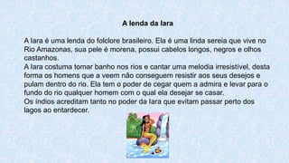 A lenda da Iara
A Iara é uma lenda do folclore brasileiro. Ela é uma linda sereia que vive no
Rio Amazonas, sua pele é morena, possui cabelos longos, negros e olhos
castanhos.
A Iara costuma tomar banho nos rios e cantar uma melodia irresistível, desta
forma os homens que a veem não conseguem resistir aos seus desejos e
pulam dentro do rio. Ela tem o poder de cegar quem a admira e levar para o
fundo do rio qualquer homem com o qual ela desejar se casar.
Os índios acreditam tanto no poder da Iara que evitam passar perto dos
lagos ao entardecer.
 