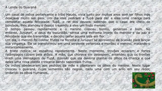 A Lenda do Guaraná
Um casal de índios pertencente a tribo Maués, vivia junto por muitos anos sem ter filhos mas
desejava muito ser pais. Um dia eles pediram a Tupã para dar a eles uma criança para
completar aquela felicidade. Tupã, o rei dos deuses, sabendo que o casal era cheio de
bondade, lhes atendeu o desejo trazendo a eles um lindo menino.
O tempo passou rapidamente e o menino cresceu bonito, generoso e bom. No
entanto, Jurupari, o deus da escuridão, sentia uma extrema inveja do menino e da paz e
felicidade que ele transmitia, e decidiu ceifar aquela vida em flor.
Um dia, o menino foi coletar frutos na floresta e Jurupari se aproveitou da ocasião para lançar
sua vingança. Ele se transformou em uma serpente venenosa e mordeu o menino, matando-o
instantaneamente.
A triste notícia se espalhou rapidamente. Neste momento, trovões ecoaram e fortes
relâmpagos caíram pela aldeia. A mãe, que chorava em desespero, entendeu que os trovões
eram uma mensagem de Tupã, dizendo que ela deveria plantar os olhos da criança e que
deles uma nova planta cresceria dando saborosos frutos.
Os índios obedeceram aos pedidos da mãe e plantaram os olhos do menino. Neste lugar
cresceu o guaraná, cujas sementes são negras, cada uma com um arilo em seu redor,
imitando os olhos humanos.
 