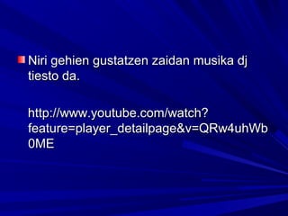 Niri gehien gustatzen zaidan musika djNiri gehien gustatzen zaidan musika dj
tiesto da.tiesto da.
http://www.youtube.com/watch?http://www.youtube.com/watch?
feature=player_detailpage&v=QRw4uhWbfeature=player_detailpage&v=QRw4uhWb
0ME0ME
 