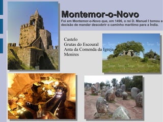 Montemor-o-NovoMontemor-o-Novo
Foi em Montemor-o-Novo que, em 1496, o rei D. Manuel I tomou a
decisão de mandar descobrir o caminho marítimo para a Índia.
Castelo
Grutas do Escoural
Anta da Comenda da Igreja
Menires
 