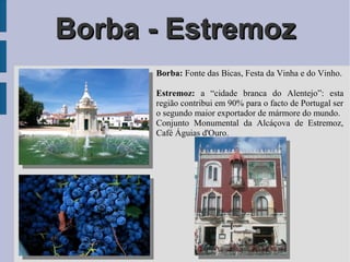 Borba - EstremozBorba - Estremoz
Borba: Fonte das Bicas, Festa da Vinha e do Vinho.
Estremoz: a “cidade branca do Alentejo”: esta
região contribui em 90% para o facto de Portugal ser
o segundo maior exportador de mármore do mundo.
Conjunto Monumental da Alcáçova de Estremoz,
Café Águias d'Ouro.
 