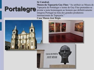 PortalegrePortalegre
Sé Catedral,
Museu da Tapeçaria Guy Fino: “Ao atribuir ao Museu de
Tapeçaria de Portalegre o nome de Guy Fino pretendeu-se
prestar a justa homenagem ao homem que definitivamente
integrou Portugal na lista dos grandes produtores
internacionais de Tapeçaria.”
Casa Museu José Régio
 
