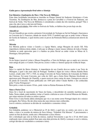 Guião para a Apresentação Oral sobre o Alentejo
Em Odemira: Zambujeira do Mar e Vila Nova de Milfontes
Estas duas localidades encontram-se inseridas no Parque Natural do Sudoeste Alentejano e Costa
Vicentina. Na Zambujeira do Mar, destaca-se a praia do Carvalhal e o Festival do Sudoeste, um
festival de Verão. Vila Nova de Milfontes é considerada a cidade das três mentiras, porquê? Não é
uma vila, não é nova e não tem mil fontes.
Exemplo de actividades: falar sobre os festivais do Verão, os hábitos dos jovens hoje em dia.
Almodôvar
Foi em Almodôvar que existiu a primeira Universidade de Teologia no Sul de Portugal e funcionava
no Convento de S. Francisco, datado do século XVII. É também aqui que se pode visitar o Museu
da Escrita do Sudoeste, o qual mostra como os povos da Península Ibérica comunicavam através da
escrita.
Mértola
Em Mértola pode-se visitar o Castelo e a Igreja Matriz, antiga Mesquita do século XII. Pela
importância islâmica desta cidade, é nela que se alberga o maior museu islâmico de toda a Europa.
Também se pode aproveitar para ir a banhos na praia fluvial ou então visitar as Minas de S.
Domingos, bem próximas.
Serpa
Já em Serpa é possível visitar o Museu Etnográfico, a Torre do Relógio, que se supõe ser a terceira
mais antiga do país e o Castelo. Para provar, existe o vinho e o famoso queijo de ovelha de Serpa.
Beja
Beja é a capital do Baixo Alentejo. A importância do seu Castelo deve-se muito à sua Torre de
Menagem, a qual é das mais altas de Portugal. Também é digno de visita o Museu Rainha Dona
Leonor, criado entre 1927 e 1928, no antigo Convento de Nossa Senhora da Conceição da Ordem
das Clarissas. Foi neste Convento, por volta de 1665, que a freira Sóror Mariana Alcoforado se
apaixonou pelo Marquês de Chamilly, a quem escreveu cinco cartas de amor. Entregava-as através
da janela do Convento. Foram publicadas em 1669 pelo editor Claude Barbin e são conhecidas
pelas “Cartas Portuguesas”.
Bem perto, a mais ou menos 10 km., pode visitar as Ruínas Romanas de Pisões.
Sines e Porto Côvo
Sines foi o local de nascimento de Vasco da Gama, o descobridor do caminho marítimo para a
Índia. Nesta cidade, pode também visitar o Castelo e deliciar-se com o Festival Músicas do Mundo,
que reúne músicas de todos os estilos e países.
Porto Côvo é uma bonita aldeia alentejana que viu o seu nome correr Portugal depois de o músico
português, Rui Veloso, lhe dar alma numa das suas músicas mais conhecidas.
(ouvir a música, esclarecer as dúvidas de vocabulário e comentar a letra)
Grândola
Em Grândola, podemos ver o Memorial ao 25 de Abril, o qual tem, no centro, um cravo e, nos
lados, a letra e os acordes da música de Zeca Afonso, “Grândola Vila Morena”. É precisamente o
cantor na foto da direita, sendo este o Monumento a Zeca Afonso.
(ler a introdução que está na ficha da música, explicar brevemente o que foi o 25 de Abril [uma
explicação mais extensa poderá ficar para uma data próxima de Abril] e começar a ouvir a música,
corrigir dúvidas de vocabulário e comentar a letra).
 