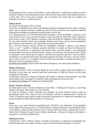 Tróia
Na Península de Tróia, a praia de Tróia-Mar é a mais conhecida e é própria para a prática de surf e
bodybord. Soltróia é uma urbanização turística. Mas esta não é uma zona exclusivamente turística, e
a prova disso são as suas ruínas romanas, que em tempos idos teriam sido um complexo de
produção de conservas e molhos de peixe.
Alcácer do Sal
Em Alcácer do Sal, pode visitar o Castelo.
Em Alvito, a localidade com a maior concentração de portais manuelinos de todo o Baixo Alentejo,
pode visitar as Grutas do Rossio, situadas por baixo da Praça do Rossio, um conjunto de galerias
subterrâneas resultantes da exploração de pedra desde o século XII.
E na Vidigueira pode ver a Villa Romana de São Cucufate e a Torre do Relógio, a qual tem o sino
com a Cruz de Cristo, com as armas dos Gamas e com a inscrição de 1520. Mais uma vez aparece o
nome Gama. É que o rei D. Manuel I concedeu o título de Conde da Vidigueira a Vasco da Gama.
Os seus restos mortais ficaram aqui sepultados durante muito tempo, até que foram transladados
para o Mosteiro dos Jerónimos, em Lisboa. Mas será que foram mesmo?
(ler a carta do Francisco, resolver dúvidas de vocabulário, comentar e explicar o que significa
“deixa o osso” = quando os lisboetas quiseram transladar as ossadas de Vasco da Gama para o
Mosteiro dos Jerónimos, os alentejanos não ficaram muito contentes porque o seu antepassado
pertencia àquela terra, daí os lisboetas dizerem “larga o osso, deixa-nos levá-lo para Lisboa”. Então,
os alentejanos, como não são parvos nenhuns, indicaram uma sepultura que dizia “Vasco da Gama”.
O problema é que aquela família tinha tido muitas gerações de Vascos da Gama e, por isso mesmo,
não se sabe ao certo se é o verdadeiro Vasco da Gama que descobriu o caminho marítimo para a
Índia que está lá ou um parente deste.)
Exemplo de actividades: falar dos Descobrimentos portugueses, dos outros países lusófonos.
Moura e Barrancos
Em Moura é possível visitar o Castelo, datado do século XIII, a Igreja de São João Baptista e a
Mouraria, com as suas ruas sinuosas ainda bem conservadas. O vinho de Moura é um dos mais
conhecidos em Portugal.
Em Barrancos destaca-se o Parque de Natureza de Noudar e o dialecto “barranquenho”, uma fusão
muito própria entre o português e o espanhol, sendo leccionado nas escolas da zona.
Exemplo de actividades: dar exemplos de “barranquenho”.
Portel e Viana do Alentejo
Em Portel pode visitar o Castelo, fundado no século XIII, e a Barragem do Alqueva, o maior lago
artificial da Europa. Muito famoso é o mel de Portel.
Já Viana do Alentejo é muito conhecida pelo Santuário da Nossa Senhora d'Aires, centro de
peregrinação desde 1743 e palco de festa em Setembro. Também é impressionante o Castelo de
Viana. O artesanato nesta região é muito interessante, destacando-se os tradicionais chocalhos, que
até deram direito ao Museu dos Chocalhos, em Alcáçovas.
Évora
Évora tem o seu centro histórico classificado pela UNESCO como Património da Humanidade.
Nesta cidade não pode deixar de ver o Templo Romano, também conhecido como Templo de Diana,
a Sé Catedral, a Igreja de São Francisco com a famosa Capela dos Ossos, o Palácio dos Lóios, o
Palácio de D. Manuel, do qual só resta a Galeria das Damas, o Palácio dos Duques do Cadaval, o
Aqueduto e o Convento de Santa Clara.
Montemor-o-Novo
É interessante visitar o famoso Castelo, as Grutas do Escoural e os numerosos monumentos pré-
históricos presentes nesta região, de entre os quais a Anta da Comenda da Igreja e os menires.
 
