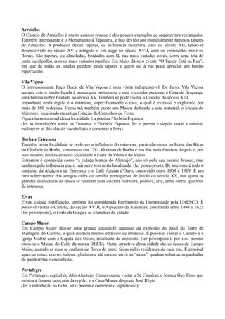 Arraiolos
O Castelo de Arraiolos é muito curioso porque é dos poucos exemplos de arquitectura rectangular.
Também interessante é o Monumento à Tapeçaria, e isto devido aos mundialmente famosos tapetes
de Arraiolos. A produção destes tapetes, de influência mourisca, data do século XII, tendo-se
desenvolvido no século XV e atingido o seu auge no século XVII, com os conhecidos motivos
florais. São tapetes, ou almofadas, bordados com lã, nas mais variadas cores, sobre uma tela de
junta ou algodão, com os mais variados padrões. Em Maio, dá-se o evento “O Tapete Está na Rua”,
em que de todas as janelas pendem estes tapetes e quem sai à rua pode apreciar um bonito
espectáculo.
Vila Viçosa
O impressionante Paço Ducal de Vila Viçosa é uma visita indispensável. De facto, Vila Viçosa
sempre esteve muito ligada à monarquia portuguesa e este exemplar pertence à Casa de Bragança,
uma família nobre fundada no século XV. Também se pode visitar o Castelo, do século XIII.
Importante nesta região é o mármore, especificamente o rosa, o qual é extraído e explorado por
mais de 160 pedreiras. Como tal, também existe um Museu dedicado a este material, o Museu do
Mármore, localizado na antiga Estação de Caminhos de Ferro.
Figura incontornável desta localidade é a poetiza Florbela Espanca.
(ler as introduções sobre os Trovante e Florbela Espanca, ler o poema e depois ouvir a música;
esclarecer as dúvidas de vocabulário e comentar a letra).
Borba e Estremoz
Também nesta localidade se pode ver a influência do mármore, particularmente na Fonte das Bicas
ou Chafariz de Borba, construído em 1781. O vinho de Borba é um dos mais famosos do país e, por
isso mesmo, realiza-se nesta localidade a Festa da Vinha e do Vinho.
Estremoz é conhecida como “a cidade branca do Alentejo”, não só pelo seu casario branco, mas
também pela influência que o mármore tem nesta localidade. (ler powerpoint). De interesse é todo o
conjunto da Alcáçova de Estremoz e o Café Águias d'Ouro, construído entre 1908 e 1909. É um
raro sobrevivente dos antigos cafés de tertúlia portugueses de início do século XX, nos quais os
grandes intelectuais da época se reuniam para discutir literatura, política, arte, entre outras questões
de interesse.
Elvas
Elvas, cidade fortificação, também foi considerada Património da Humanidade pela UNESCO. É
possível visitar o Castelo, do século XVIII, o Aqueduto da Amoreira, construído entre 1498 e 1622
(ler powerpoint), o Forte da Graça e as Muralhas da cidade.
Campo Maior
Em Campo Maior deu-se uma grande catástrofe aquando da explosão do paiol da Torre de
Menagem do Castelo, a qual destruíu muitos edifícios de interesse. É possível visitar o Castelo e a
Igreja Matriz com a Capela dos Ossos, resultante da explosão. (ler powerpoint), por isso mesmo
criou-se o Museu do Café, da marca DELTA. Outro atractivo desta cidade são as festas de Campo
Maior, quando as ruas se enchem de flores de papel feitas pelos residentes de cada rua. É possível
apreciar rosas, cravos, tulipas, glicínias e até mesmo ouvir as “saias”, quadras soltas acompanhadas
de pandeiretas e castanholas.
Portalegre
Em Portalegre, capital do Alto Alentejo, é interessante visitar a Sé Catedral, o Museu Guy Fino, que
mostra a famosa tapeçaria da região, e a Casa-Museu do poeta José Régio.
(ler a introdução na ficha, ler o poema e comentar o significado).
 
