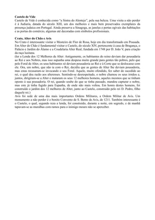 Castelo de Vide
Castelo de Vide é conhecida como “a Sintra do Alentejo”, pela sua beleza. Uma visita a não perder
é à Judiaria, datada do século XIII, um dos melhores e mais bem preservados exemplares da
presença judaica em Portugal. Ainda preserva a Sinagoga, as janelas e portas ogivais das habitações
e as portas do comércio, algumas até decoradas com símbolos profissionais.
Crato, Alter do Chão e Avis
No Crato é interessante visitar o Mosteiro de Flor de Rosa, hoje em dia transformado em Pousada.
Em Alter do Chão é fundamental visitar o Castelo, do século XIV, pertencente à casa de Bragança, o
Palácio e Jardim do Álamo e a Coudelaria Alter Real, fundada em 1748 por D. João V, para criação
da raça lusitana.
(ler a Lenda dos 12 Melhores de Alter: Antigamente, os habitantes do reino deviam dar pousadaria
ao Rei e aos Nobres, mas isso supunha uma despesa muito grande para gentes tão pobres, pelo que
pelo Foral de Alter, os seus habitantes só deviam pousadoria ao Rei e à Corte que se deslocasse com
ele. Ora, um nobre, que não ia com o Rei, decidiu que as gentes de Alter lhe deviam pousadoria,
mas estas recusaram-se invocando o seu Foral. Aquele, muito ofendido, fez saber do sucedido ao
rei, o qual deu razão aos alterenses. Sentindo-se desrespeitado, o nobre chamou os seus irmãos e,
juntos, dirigiram-se a Alter e mataram os seus 12 melhores homens, aqueles mesmos que se tinham
oposto à sua pousadoria. O rei, quando soube do que se tinha passado, mandou capturar o nobre,
mas este já tinha fugido para Espanha, de onde não mais voltou. Em honra destes homens, foi
construído o jardim dos 12 melhores de Alter, junto ao Castelo, construído pelo rei D. Pedro, filho
daquele rei.)
Avis foi sede de uma das mais importantes Ordens Militares, a Ordem Militar de Avis. Um
monumento a não perder é o bonito Convento de S. Bento de Avis, de 1211. Também interessante é
o Castelo, o qual, segundo reza a lenda, foi construído, durante a noite, em segredo, e de manhã
tapavam-se as muralhas com ramos para o inimigo mouro não se aperceber.
 