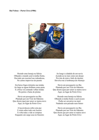 Rui Veloso – Porto Côvo (1986)
Roendo uma laranja na falésia
Olhando o mundo azul à minha frente,
Ouvindo um rouxinol nas redondezas,
No calmo improviso do poente
Em baixo fogos trémulos nas tendas
Ao largo as águas brilham como prata
E a brisa vai contando velhas lendas
De portos e baías de piratas
Havia um pessegueiro na ilha
Plantado por um Vízir de Odemira
Que dizem (que) por amor se matou novo
Aqui, no lugar de Porto Côvo
A lua já desceu sobre esta paz
E reina sobre todo este luzeiro
À volta toda a vida se compraz
Enquanto um sargo assa no brazeiro
Ao longe a cidadela de um navio
Acende-se no mar como um desejo
Por trás de mim o bafo do destino
Devolve-me à lembrança do Alentejo
Havia um pessegueiro na ilha
Plantado por um Vízir de Odemira
Que dizem (que) por amor se matou novo
Aqui, no lugar de Porto Côvo
Roendo uma laranja na falésia
Olhando à minha frente o azul escuro
Podia ser um peixe na maré
Nadando sem passado nem futuro
Havia um pessegueiro na ilha
Plantado por um Vizir de Odemira
Que dizem que por amor se matou novo
Aqui, no lugar de Porto Côvo
 